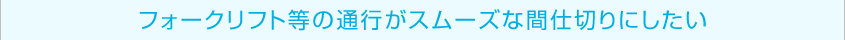 フォークリフト等の通行がスムーズな間仕切りにしたい